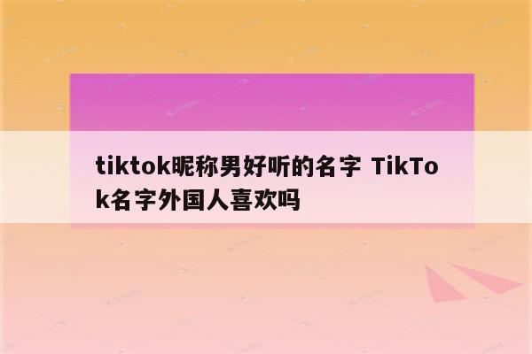 tiktok昵称男好听的名字 TikTok名字外国人喜欢吗