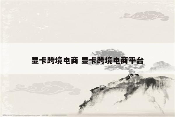 显卡跨境电商 显卡跨境电商平台