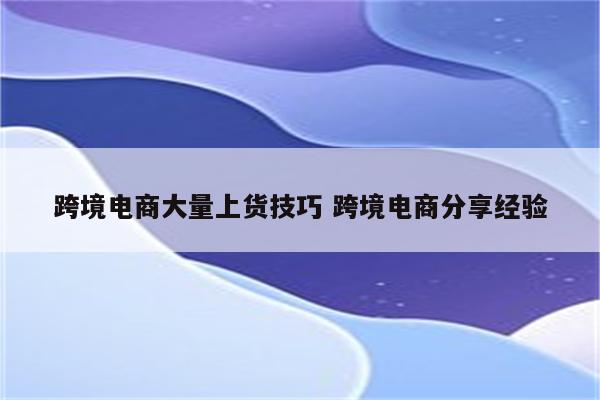 跨境电商大量上货技巧 跨境电商分享经验