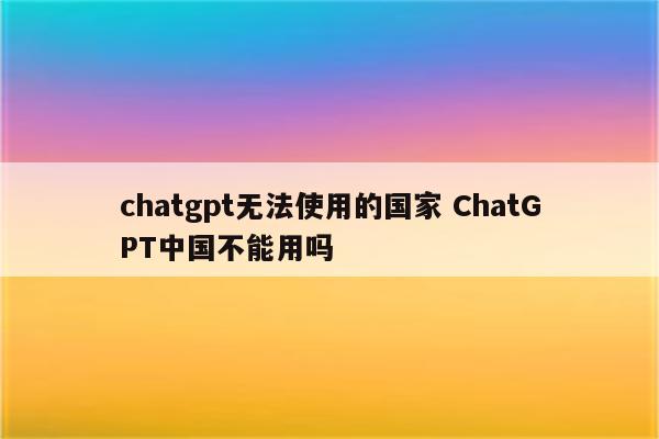 chatgpt无法使用的国家 ChatGPT中国不能用吗