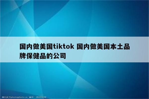 国内做美国tiktok 国内做美国本土品牌保健品的公司