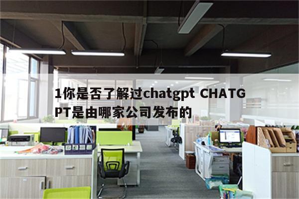 1你是否了解过chatgpt CHATGPT是由哪家公司发布的