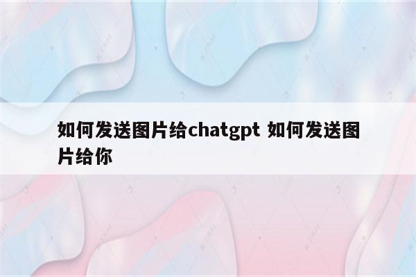 如何发送图片给chatgpt 如何发送图片给你