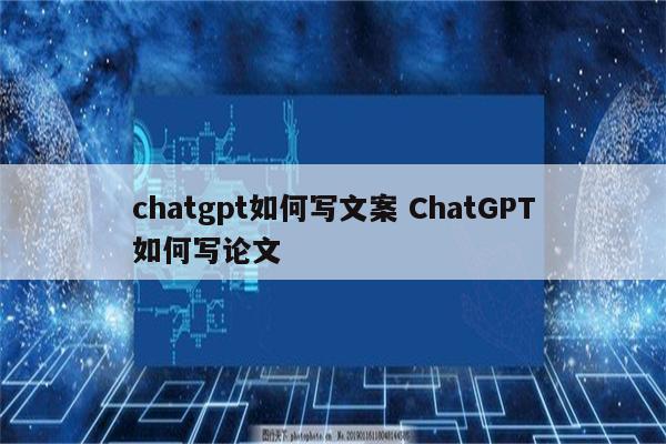 chatgpt如何写文案 ChatGPT如何写论文