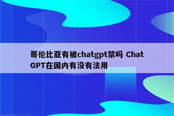 哥伦比亚有被chatgpt禁吗 ChatGPT在国内有没有法用