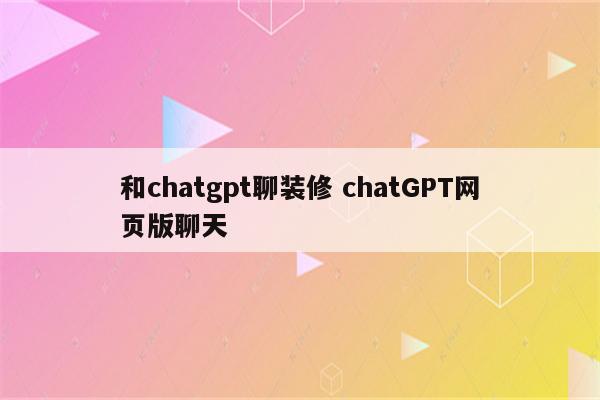和chatgpt聊装修 chatGPT网页版聊天