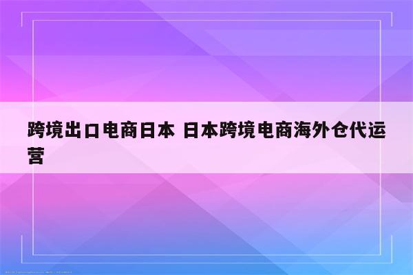 跨境出口电商日本 日本跨境电商海外仓代运营