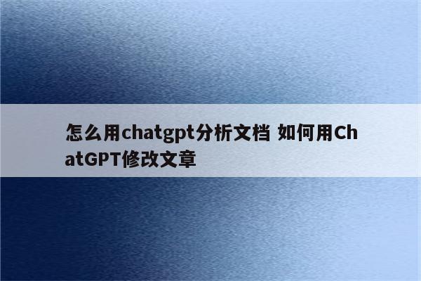 怎么用chatgpt分析文档 如何用ChatGPT修改文章