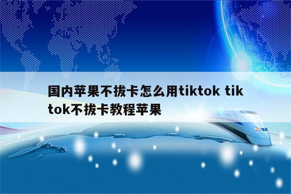 国内苹果不拔卡怎么用tiktok tiktok不拔卡教程苹果