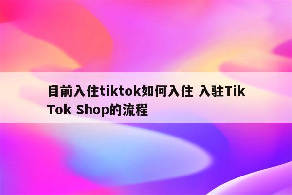目前入住tiktok如何入住 入驻TikTok Shop的流程
