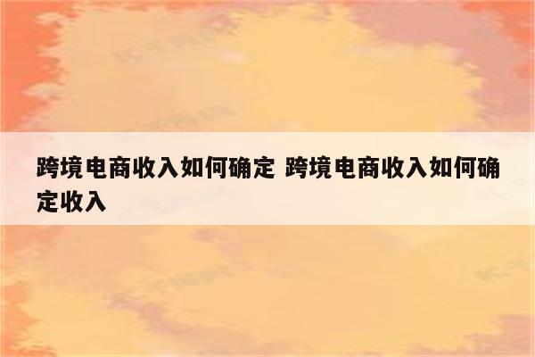 跨境电商收入如何确定 跨境电商收入如何确定收入