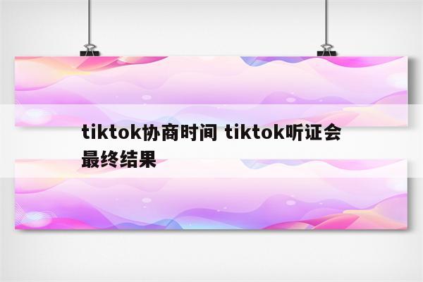 tiktok协商时间 tiktok听证会最终结果