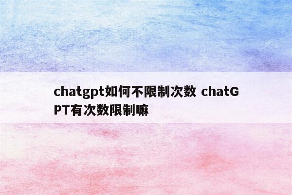 chatgpt如何不限制次数 chatGPT有次数限制嘛