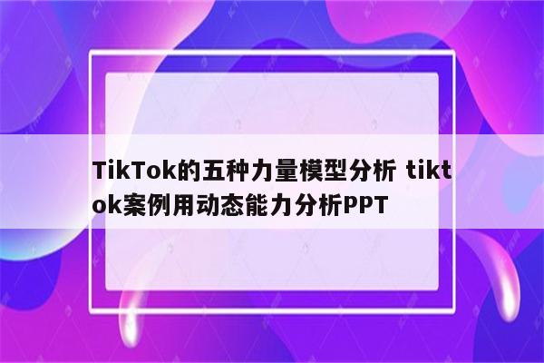 TikTok的五种力量模型分析 tiktok案例用动态能力分析PPT