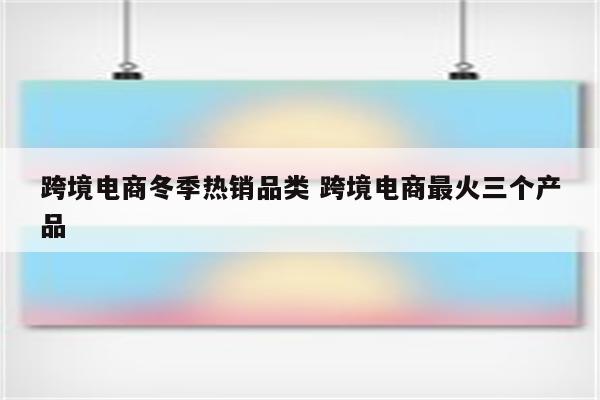 跨境电商冬季热销品类 跨境电商最火三个产品