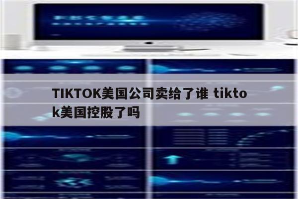 TIKTOK美国公司卖给了谁 tiktok美国控股了吗