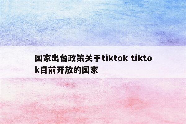 国家出台政策关于tiktok tiktok目前开放的国家