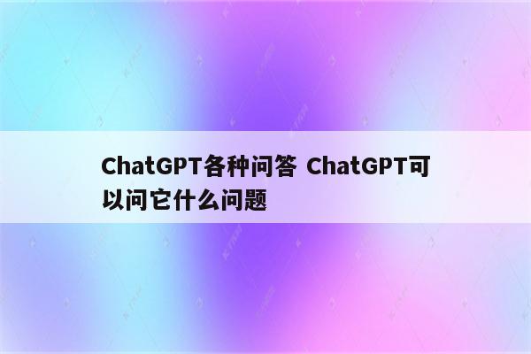 ChatGPT各种问答 ChatGPT可以问它什么问题