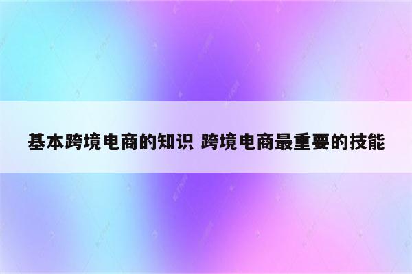 基本跨境电商的知识 跨境电商最重要的技能