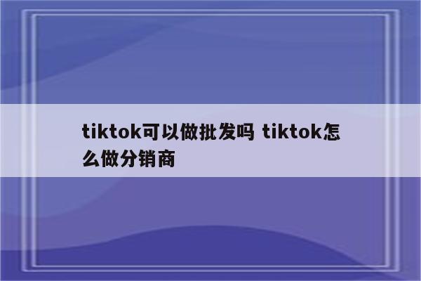 tiktok可以做批发吗 tiktok怎么做分销商