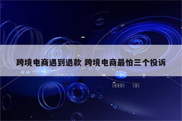 跨境电商遇到退款 跨境电商最怕三个投诉