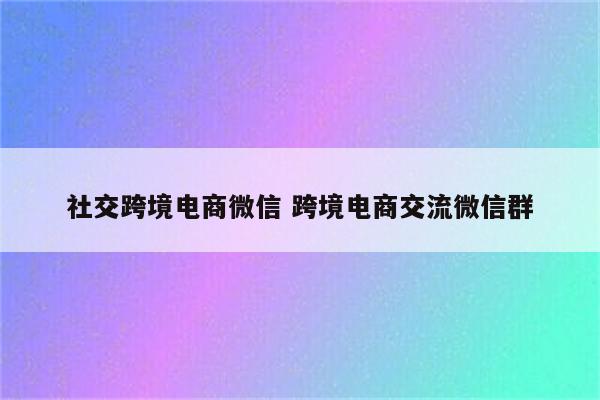 社交跨境电商微信 跨境电商交流微信群