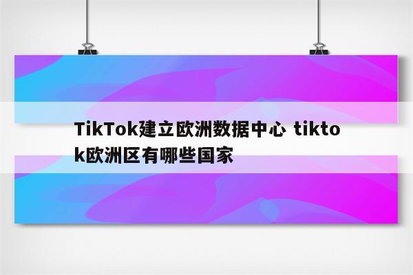 TikTok建立欧洲数据中心 tiktok欧洲区有哪些国家
