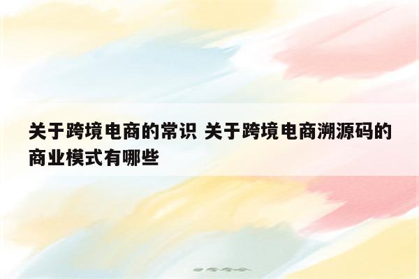 关于跨境电商的常识 关于跨境电商溯源码的商业模式有哪些