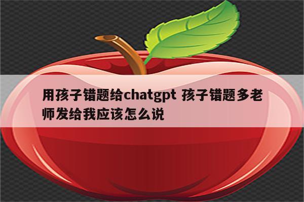 用孩子错题给chatgpt 孩子错题多老师发给我应该怎么说