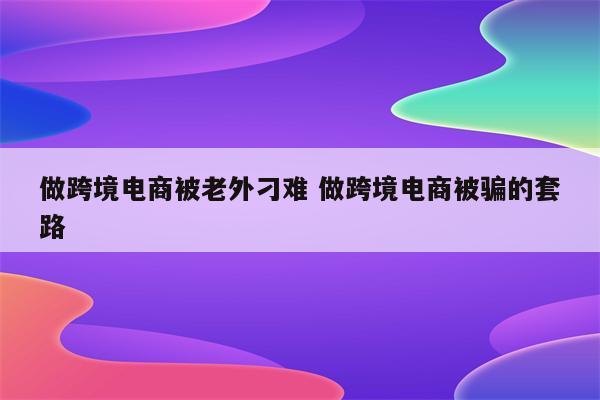 做跨境电商被老外刁难 做跨境电商被骗的套路