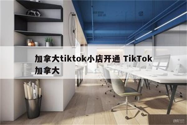 加拿大tiktok小店开通 TikTok加拿大