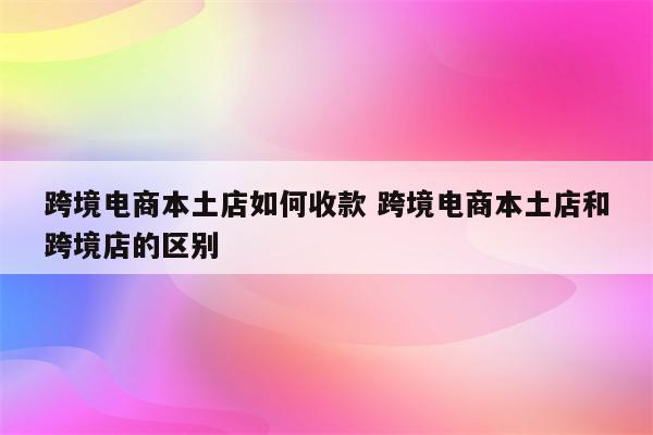 跨境电商本土店如何收款 跨境电商本土店和跨境店的区别