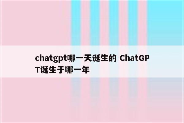 chatgpt哪一天诞生的 ChatGPT诞生于哪一年