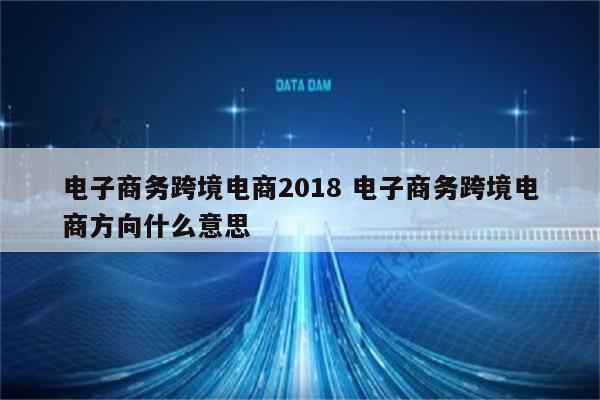 电子商务跨境电商2018 电子商务跨境电商方向什么意思
