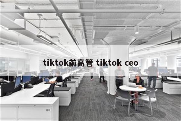 tiktok前高管 tiktok ceo