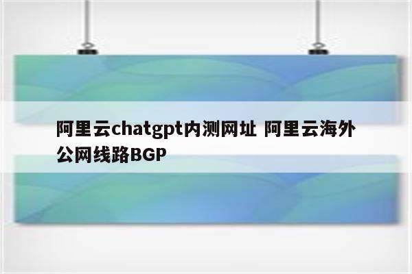 阿里云chatgpt内测网址 阿里云海外公网线路BGP