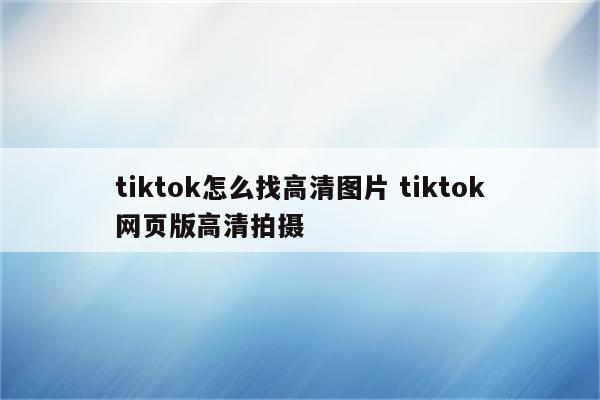 tiktok怎么找高清图片 tiktok网页版高清拍摄