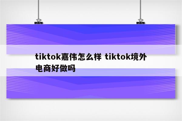 tiktok嘉伟怎么样 tiktok境外电商好做吗