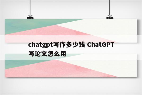 chatgpt写作多少钱 ChatGPT写论文怎么用