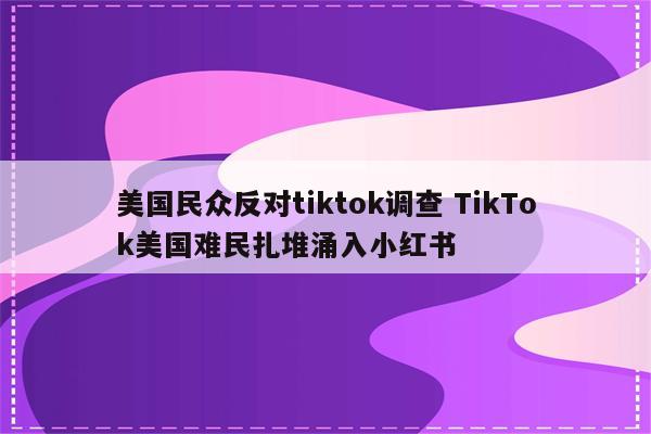 美国民众反对tiktok调查 TikTok美国难民扎堆涌入小红书
