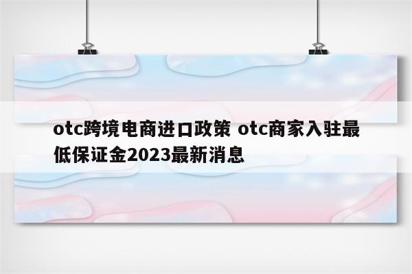otc跨境电商进口政策 otc商家入驻最低保证金2023最新消息