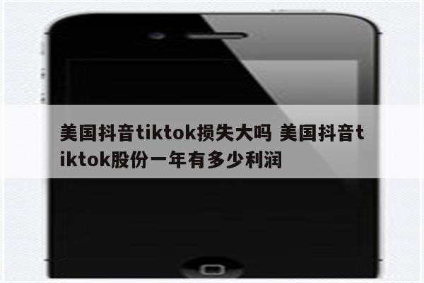 美国抖音tiktok损失大吗 美国抖音tiktok股份一年有多少利润