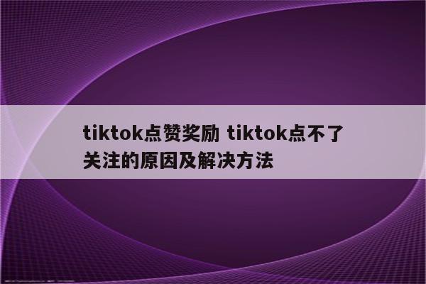 tiktok点赞奖励 tiktok点不了关注的原因及解决方法