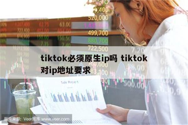 tiktok必须原生ip吗 tiktok对ip地址要求