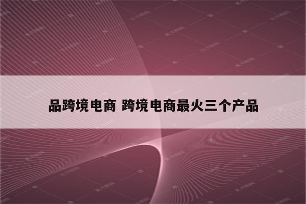 品跨境电商 跨境电商最火三个产品