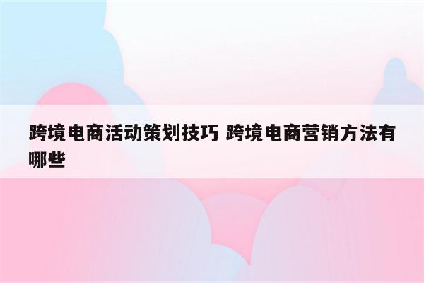 跨境电商活动策划技巧 跨境电商营销方法有哪些