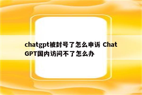 chatgpt被封号了怎么申诉 ChatGPT国内访问不了怎么办