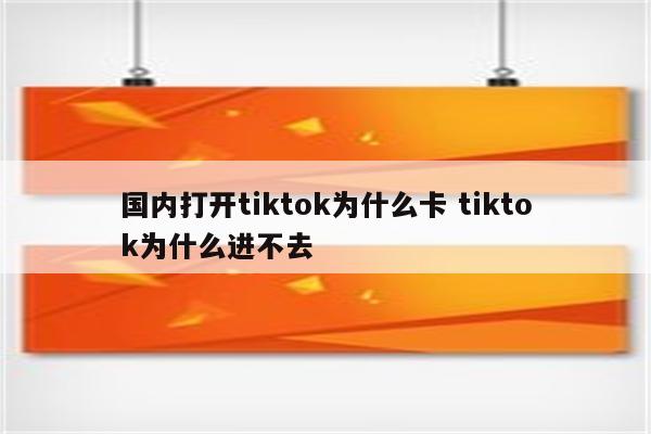 国内打开tiktok为什么卡 tiktok为什么进不去