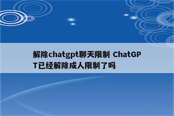 解除chatgpt聊天限制 ChatGPT已经解除成人限制了吗