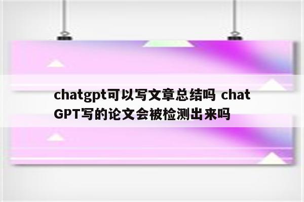 chatgpt可以写文章总结吗 chatGPT写的论文会被检测出来吗